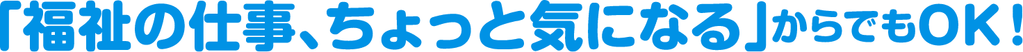 「福祉の仕事、ちょっと気になる」からでもOK！